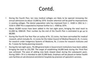 Contd.
• During the Fourth Plan, ten new medical colleges are likely to be opened increasing the
annual admissions to about 13,000 by 1974. Greater attention will be paid^to improvements
in existing colleges. The doctor population ratio has improved from 1 : 6100 in 1961 to 1 :
5150 in 1968 This is expected to improve further to 1 : 4300 by 1974.
• About 34,000 nurses have been added in the last eight years, bringing the total stock to
61,000 by 1968-69. Their number by the end of the Fourth Plan is estimated to go up to
88,000.
• During the Fourth Five Year Plan an outlay of Rs. 22 crores. has been earmarked for medical
research, which includes Rs. 11 crores for the Indian Council of Medical Research, Rs. 2 crores
for research under Indigenous Systems of Medicine, Rs. 2 crores for research institutes and
Rs. 7 crores for family planning research.
• During the last eight years, 70,100 general beds in Government institutions have been added,
bringing the total to 255,700. The target of establishing 54,000 beds during the Third Plan
was achieved. The pace of adding new beds slowed down during the subsequent years.
During 1969—74 it is intended to add 25,900 beds. Emphasis will be placed on better health
care facilities at sub-divisional and district hospitals by provision of specialist's services.
 