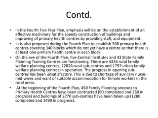 Contd.
• In the Fourth Five Year Plan, emphasis will be on the establishment of an
effective machinery for the speedy construction of buildings and
improving of primary health centres by providing staff, and equipment.
• It is also proposed during the Fourth Plan to establish 508 primary health
centres covering 340 blocks which do not yet have a centre so that there is
at least one primary health centre in each block.
• On the eve of the Fourth Plan, five Central Institutes and 43 State Family
Planning Training Centres are functioning. There are 4326 rural family
welfare planning centres, 22826 rural sub-centres and 1797 urban family
welfare planning centres in operation. The progress in opening sub-
centres has been unsatisfactory. This is due to shortage of auxiliary nurse-
mid-wives and want of suitable accommodation for female workers in the
rural areas.
• At the beginning of the Fourth Plan, 450 Family Planning annexes to
Primary Health Centres have been contructed (90 completed and 360 in
progress) and buildings of 2770 sub-centres have been taken up (1280
completed and 1490 in progress).
 