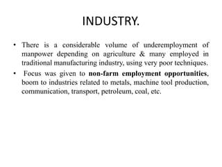 INDUSTRY.
• There is a considerable volume of underemployment of
manpower depending on agriculture & many employed in
traditional manufacturing industry, using very poor techniques.
• Focus was given to non-farm employment opportunities,
boom to industries related to metals, machine tool production,
communication, transport, petroleum, coal, etc.
 