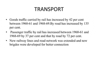 TRANSPORT
• Goods traffic carried by rail has increased by 42 per cent
between 1960-61 and 1968-69.By road has increased by 135
per cent.
• Passenger traffic by rail has increased between 1960-61 and
1968-69 by 37 per cent and that by road by 72 per cent.
• New railway lines and road network was extended and new
brigdes were developed for better connection
 