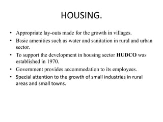 HOUSING.
• Appropriate lay-outs made for the growth in villages.
• Basic amenities such as water and sanitation in rural and urban
sector.
• To support the development in housing sector HUDCO was
established in 1970.
• Government provides accommodation to its employees.
• Special attention to the growth of small industries in rural
areas and small towns.
 