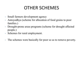 OTHER SCHEMES
• Small farmers development agency
• Antoyodhya (scheme for allocation of food grains to poor
families.)
• Drought-prone areas programs (scheme for drought affected
people.)
• Schemes for rural employment.
• The schemes were basically for poor so as to remove poverty.
 