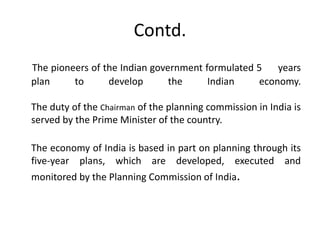 Contd.
The pioneers of the Indian government formulated 5 years
plan to develop the Indian economy.
The duty of the Chairman of the planning commission in India is
served by the Prime Minister of the country.
The economy of India is based in part on planning through its
five-year plans, which are developed, executed and
monitored by the Planning Commission of India.
 