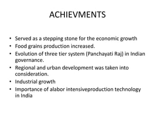 ACHIEVMENTS
• Served as a stepping stone for the economic growth
• Food grains production increased.
• Evolution of three tier system (Panchayati Raj) in Indian
governance.
• Regional and urban development was taken into
consideration.
• Industrial growth
• Importance of alabor intensiveproduction technology
in India
 