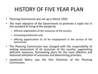 HISTORY OF FIVE YEAR PLAN
• Planning Commission was set up in March 1950.
• The main objective of the Government to promote a rapid rise in
the standard of living of the people by
– efficient exploitation of the resources of the country
– increasing production and
– offering opportunities to all for employment in the service of the
community
• The Planning Commission was charged with the responsibility of
making assessment of all resources of the country, augmenting
deficient resources, formulating plans for the most effective and
balanced utilisation of resources and determining priorities.
• Jawaharlal Nehru was the first Chairman of the Planning
Commission.
 