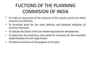 FUCTIONS OF THE PLANNING
COMMISION OF INDIA
• To make an assessment of the resources of the country and to see which
resources are deficient.
• To formulate plans for the most effective and balanced utilization of
country's resources.
• To indicate the factors which are hampering economic development.
• To determine the machinery, that would be necessary for the successful
implementation of each stage of plan.
• Periodical assessment of the progress of the plan.
 