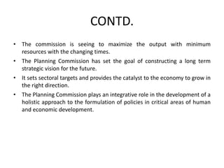 CONTD.
• The commission is seeing to maximize the output with minimum
resources with the changing times.
• The Planning Commission has set the goal of constructing a long term
strategic vision for the future.
• It sets sectoral targets and provides the catalyst to the economy to grow in
the right direction.
• The Planning Commission plays an integrative role in the development of a
holistic approach to the formulation of policies in critical areas of human
and economic development.
 
