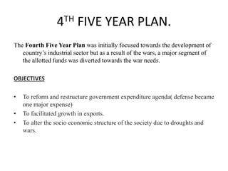 4TH FIVE YEAR PLAN.
The Fourth Five Year Plan was initially focused towards the development of
country’s industrial sector but as a result of the wars, a major segment of
the allotted funds was diverted towards the war needs.
OBJECTIVES
• To reform and restructure government expenditure agenda( defense became
one major expense)
• To facilitated growth in exports.
• To alter the socio economic structure of the society due to droughts and
wars.
 