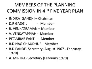 MEMBERS OF THE PLANNING
COMMISSION IN 4TH FIVE YEAR PLAN
• INDIRA GANDHI – Chairman
• D.R GADGIL - Member
• R. VENKATRAMAN – Member
• V. VENKATAPPIAH – Member
• PITAMBAR PANT - Member
• B.D NAG CHAUDHURI- Member
• B.D PANDE- Secretary (August 1967 - February
1970)
• A. MIRTRA- Secretary (February 1970)
 