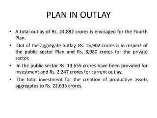 PLAN IN OUTLAY
• A total outlay of Rs. 24,882 crores is envisaged for the Fourth
Plan.
• Out of the aggregate outlay, Rs. 15,902 crores is in respect of
the public sector Plan and Rs, 8,980 crores for the private
sector.
• In the public sector Rs. 13,655 crores have been provided for
investment and Rs. 2,247 crores for current outlay.
• The total investment for the creation of productive assets
aggregates to Rs. 22,635 crores.
 