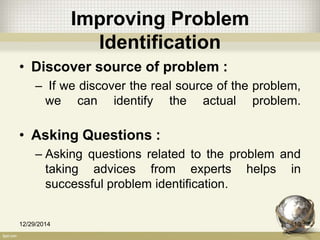 Improving Problem
Identification
• Discover source of problem :
– If we discover the real source of the problem,
we can identify the actual problem.
• Asking Questions :
– Asking questions related to the problem and
taking advices from experts helps in
successful problem identification.
12/29/2014 10
 