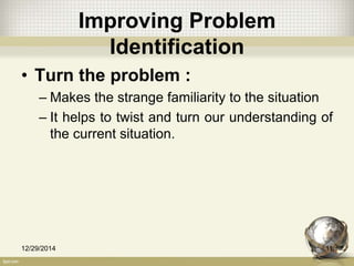 Improving Problem
Identification
• Turn the problem :
– Makes the strange familiarity to the situation
– It helps to twist and turn our understanding of
the current situation.
12/29/2014 11
 