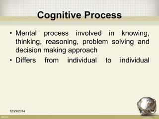 Cognitive Process
• Mental process involved in knowing,
thinking, reasoning, problem solving and
decision making approach
• Differs from individual to individual
12/29/2014 15
 