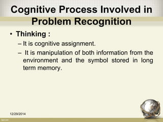 Cognitive Process Involved in
Problem Recognition
• Thinking :
– It is cognitive assignment.
– It is manipulation of both information from the
environment and the symbol stored in long
term memory.
12/29/2014 16
 