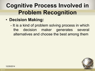 Cognitive Process Involved in
Problem Recognition
• Decision Making:
- It is a kind of problem solving process in which
the decision maker generates several
alternatives and choose the best among them
12/29/2014 19
 