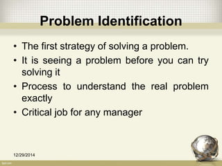 Problem Identification
• The first strategy of solving a problem.
• It is seeing a problem before you can try
solving it
• Process to understand the real problem
exactly
• Critical job for any manager
12/29/2014 7
 