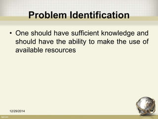 Problem Identification
• One should have sufficient knowledge and
should have the ability to make the use of
available resources
12/29/2014 8
 