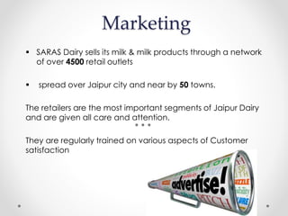 Marketing
 SARAS Dairy sells its milk & milk products through a network
of over 4500 retail outlets
 spread over Jaipur city and near by 50 towns.
The retailers are the most important segments of Jaipur Dairy
and are given all care and attention.
They are regularly trained on various aspects of Customer
satisfaction
 