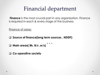 Financial department
Finance is the most crucial part in any organization. Finance
is required in each & every stage of the business.
Finance of saras:
 Source of finance(long term sources , NDDP)
 Main areas( Bk, B/s ,w/s)
 Co-operative society
 