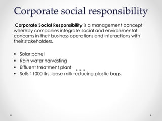 Corporate social responsibility
Corporate Social Responsibility is a management concept
whereby companies integrate social and environmental
concerns in their business operations and interactions with
their stakeholders.
 Solar panel
 Rain water harvesting
 Effluent treatment plant
 Sells 11000 ltrs ,loose milk reducing plastic bags
 