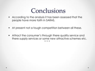 Conclusions
 According to the analysis it has been assessed that the
people have more faith in SARAS.
 At present not a tough competition between all these.
 Attract the consumer’s through there quality service and
there supply services or some new attractive schemes etc.
 