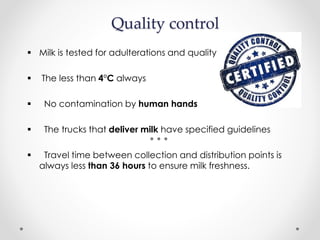 Quality control
 Milk is tested for adulterations and quality
 The less than 4°C always
 No contamination by human hands
 The trucks that deliver milk have specified guidelines
 Travel time between collection and distribution points is
always less than 36 hours to ensure milk freshness.
 