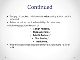 Continued
 Supply of packed milk is made twice a day & star booths
opened
• Prime locations for the feasibility of consumers.
which are popularly known as
• Sangh Parlours/
• Shop Agencies/
• Private Parlours/
• Star Booths /
• Institutions,
• that the consumer should not travel /walk more to fetch
milk.
 