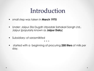 Introduction
 small step was taken in March 1975
 Under: Jaipur Zila Dugdh Utpadak Sahakari Sangh Ltd.,
Jaipur (popularly known as Jaipur Dairy)
 Subsidiary: of sarasmilkfed
 started with a beginning of procuring 250 liters of milk per
day.
 