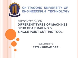 PRESENTATION ON
DIFFERENT TYPES OF MACHINES,
SPUR GEAR MAKING &
SINGLE POINT CUTTING TOOL.
SUBMITTED TO
RATAN KUMAR DAS.
CHITTAGONG UNIVERSITY OF
ENGINEERING & TECHNOLOGY
 