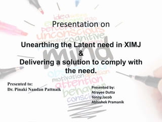 Presentation on
Unearthing the Latent need in XIMJ
&
Delivering a solution to comply with
the need.
Presented to:
Dr. Pinaki Nandan Pattnaik Presented by:
Atrayee Dutta
Tonny Jacob
Abhishek Pramanik
 