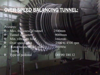 OVER SPEED BALANCING TUNNEL:
10
Features:
 Max. thickness of tunnel : 2500mm
 Tunnel diameter : 9000mm
 Min. vibration limit : 1micron
 Over speed limit : 2500 to 4500 rpm
 Rotor balancing of max. : 600Mw
rating
 Type of pedestal : DH 90/ DH 12
 