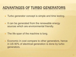 ADVANTAGES OF TURBO GENERATORS
 Turbo generator concept is simple and time testing.
 It can be generated from the renewable energy
sources which are environmental friendly.
 The life span of the machine is long.
 Economic in cost compare to other generators, hence
in US 90% of electrical generation is done by turbo
generators.
12
 