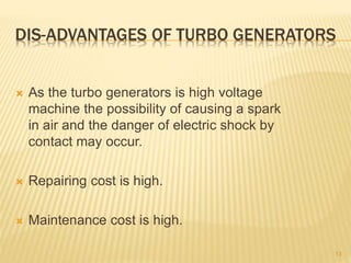 DIS-ADVANTAGES OF TURBO GENERATORS
 As the turbo generators is high voltage
machine the possibility of causing a spark
in air and the danger of electric shock by
contact may occur.
 Repairing cost is high.
 Maintenance cost is high.
13
 