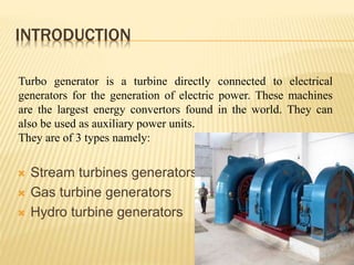 INTRODUCTION
 Stream turbines generators
 Gas turbine generators
 Hydro turbine generators
4
Turbo generator is a turbine directly connected to electrical
generators for the generation of electric power. These machines
are the largest energy convertors found in the world. They can
also be used as auxiliary power units.
They are of 3 types namely:
 