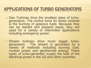 APPLICATIONS OF TURBO GENERATORS
 Gas Turbines drive the smallest class of turbo-
generators. The motive force for these turbines
is the burning of gaseous fuels. Because they
can be started and stopped easily, they are
used for a variety of intermitted applications
including emergency power.
 Stream turbines drive much bigger turbo-
generators . The stream is generated by a
variety of methods including burning coal,
nuclear power and geothermal energy. There
types of turbo-generator supply the bulk of the
electrical power in the US and other countries.
8
 