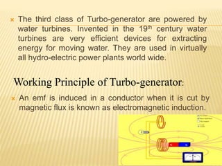  The third class of Turbo-generator are powered by
water turbines. Invented in the 19th century water
turbines are very efficient devices for extracting
energy for moving water. They are used in virtually
all hydro-electric power plants world wide.
 An emf is induced in a conductor when it is cut by
magnetic flux is known as electromagnetic induction.
9
Working Principle of Turbo-generator:
 
