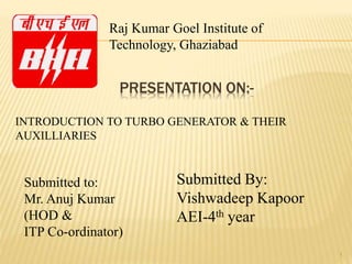 PRESENTATION ON:-
1
Submitted By:
Vishwadeep Kapoor
AEI-4th year
INTRODUCTION TO TURBO GENERATOR & THEIR
AUXILLIARIES
Submitted to:
Mr. Anuj Kumar
(HOD &
ITP Co-ordinator)
Raj Kumar Goel Institute of
Technology, Ghaziabad
 