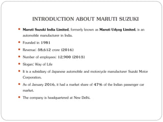 INTRODUCTION ABOUT MARUTI SUZUKI
 Maruti Suzuki India Limited, formerly known as Maruti Udyog Limited, is an
automobile manufacturer in India.
 Founded in 1981
 Revenue: 58,612 crore (2016)
 Number of employees: 12,900 (2015)
 Slogan: Way of Life
 It is a subsidiary of Japanese automobile and motorcycle manufacturer Suzuki Motor
Corporation.
 As of January 2016, it had a market share of 47% of the Indian passenger car
market.
 The company is headquartered at New Delhi.
 