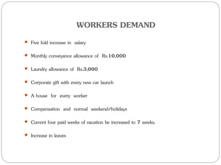 WORKERS DEMAND
 Five fold increase in salary
 Monthly conveyance allowance of Rs.10,000
 Laundry allowance of Rs.3,000
 Corporate gift with every new car launch
 A house for every worker
 Compensation and normal weekend/holidays
 Current four paid weeks of vacation be increased to 7 weeks.
 Increase in leaves
 