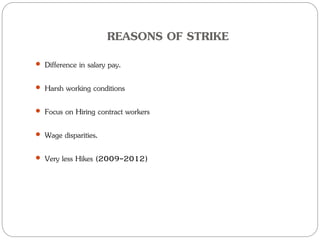 REASONS OF STRIKE
 Difference in salary pay.
 Harsh working conditions
 Focus on Hiring contract workers
 Wage disparities.
 Very less Hikes (2009-2012)
 