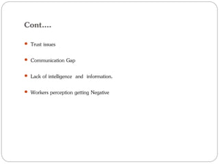 Cont….
 Trust issues
 Communication Gap
 Lack of intelligence and information.
 Workers perception getting Negative
 