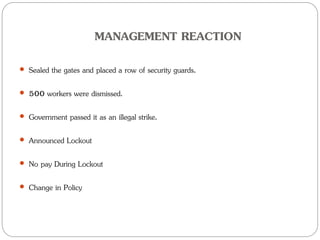 MANAGEMENT REACTION
 Sealed the gates and placed a row of security guards.
 500 workers were dismissed.
 Government passed it as an illegal strike.
 Announced Lockout
 No pay During Lockout
 Change in Policy
 