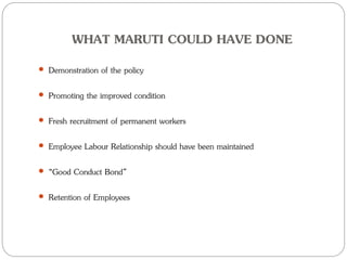 WHAT MARUTI COULD HAVE DONE
 Demonstration of the policy
 Promoting the improved condition
 Fresh recruitment of permanent workers
 Employee Labour Relationship should have been maintained
 “Good Conduct Bond”
 Retention of Employees
 