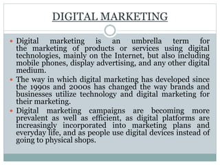 DIGITAL MARKETING
 Digital marketing is an umbrella term for
the marketing of products or services using digital
technologies, mainly on the Internet, but also including
mobile phones, display advertising, and any other digital
medium.
 The way in which digital marketing has developed since
the 1990s and 2000s has changed the way brands and
businesses utilize technology and digital marketing for
their marketing.
 Digital marketing campaigns are becoming more
prevalent as well as efficient, as digital platforms are
increasingly incorporated into marketing plans and
everyday life, and as people use digital devices instead of
going to physical shops.
 