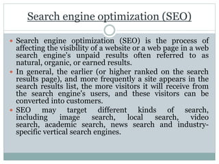 Search engine optimization (SEO)
 Search engine optimization (SEO) is the process of
affecting the visibility of a website or a web page in a web
search engine's unpaid results often referred to as
natural, organic, or earned results.
 In general, the earlier (or higher ranked on the search
results page), and more frequently a site appears in the
search results list, the more visitors it will receive from
the search engine's users, and these visitors can be
converted into customers.
 SEO may target different kinds of search,
including image search, local search, video
search, academic search, news search and industry-
specific vertical search engines.
 