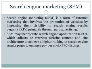 Search engine marketing (SEM)
 Search engine marketing (SEM) is a form of Internet
marketing that involves the promotion of websites by
increasing their visibility in search engine results
pages (SERPs) primarily through paid advertising.
 SEM may incorporate search engine optimization (SEO),
which adjusts or rewrites website content and site
architecture to achieve a higher ranking in search engine
results pages to enhance pay per click (PPC) listings.
 