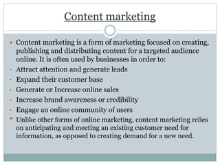 Content marketing
 Content marketing is a form of marketing focused on creating,
publishing and distributing content for a targeted audience
online. It is often used by businesses in order to:
• Attract attention and generate leads
• Expand their customer base
• Generate or Increase online sales
• Increase brand awareness or credibility
• Engage an online community of users
• Unlike other forms of online marketing, content marketing relies
on anticipating and meeting an existing customer need for
information, as opposed to creating demand for a new need.
 