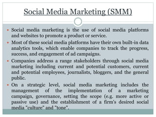 Social Media Marketing (SMM)
 Social media marketing is the use of social media platforms
and websites to promote a product or service.
 Most of these social media platforms have their own built-in data
analytics tools, which enable companies to track the progress,
success, and engagement of ad campaigns.
 Companies address a range stakeholders through social media
marketing including current and potential customers, current
and potential employees, journalists, bloggers, and the general
public.
 On a strategic level, social media marketing includes the
management of the implementation of a marketing
campaign, governance, setting the scope (e.g. more active or
passive use) and the establishment of a firm's desired social
media "culture" and "tone".
 