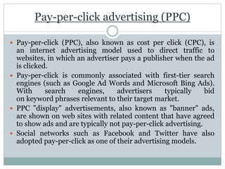 Pay-per-click advertising (PPC)
 Pay-per-click (PPC), also known as cost per click (CPC), is
an internet advertising model used to direct traffic to
websites, in which an advertiser pays a publisher when the ad
is clicked.
 Pay-per-click is commonly associated with first-tier search
engines (such as Google Ad Words and Microsoft Bing Ads).
With search engines, advertisers typically bid
on keyword phrases relevant to their target market.
 PPC "display" advertisements, also known as "banner" ads,
are shown on web sites with related content that have agreed
to show ads and are typically not pay-per-click advertising.
 Social networks such as Facebook and Twitter have also
adopted pay-per-click as one of their advertising models.
 