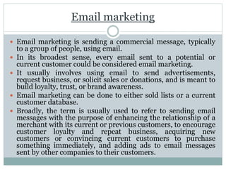 Email marketing
 Email marketing is sending a commercial message, typically
to a group of people, using email.
 In its broadest sense, every email sent to a potential or
current customer could be considered email marketing.
 It usually involves using email to send advertisements,
request business, or solicit sales or donations, and is meant to
build loyalty, trust, or brand awareness.
 Email marketing can be done to either sold lists or a current
customer database.
 Broadly, the term is usually used to refer to sending email
messages with the purpose of enhancing the relationship of a
merchant with its current or previous customers, to encourage
customer loyalty and repeat business, acquiring new
customers or convincing current customers to purchase
something immediately, and adding ads to email messages
sent by other companies to their customers.
 